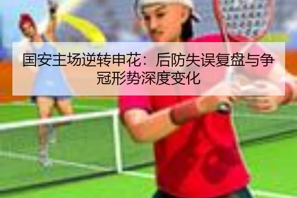 国安主场逆转申花:后防失误复盘与争冠形势深度变化